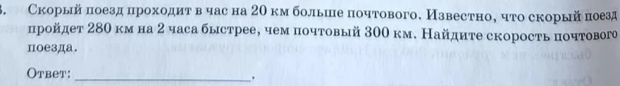 Скорый поезд проходит в час на 20 км больше почтового. Известно, что скорый поезд пройдет 280 км на 2 часа быстрее, чем почтовый 300 км. Найдите скорость почтового поезда.