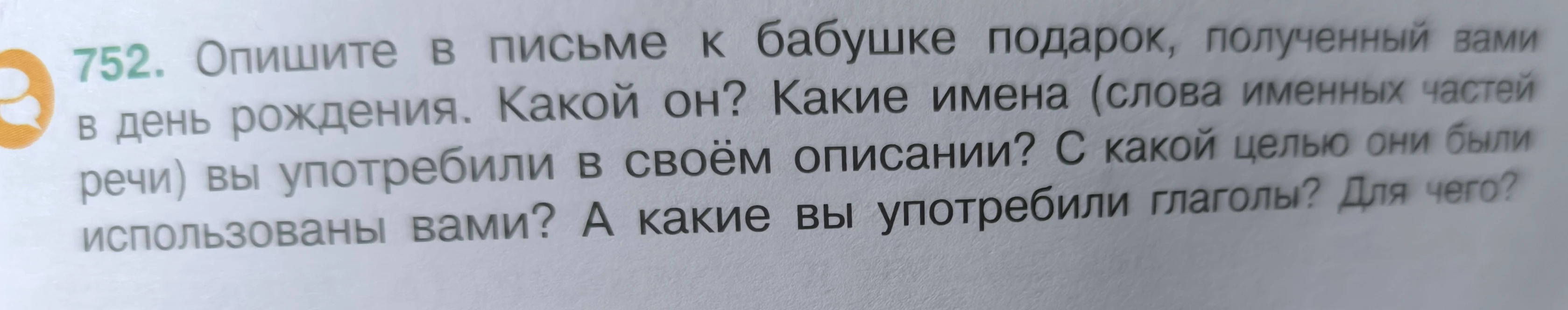 Опишите в письме к бабушке подарок, полученный вами в день рождения. Какой он? Какие имена (слова именных частей речи) вы употребили в своём описании? С какой целью они были использованы вами? А какие вы употребили глаголы? Для чего?
