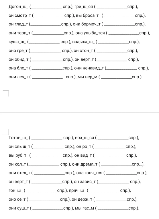 Догон_ш_ (__ спр.), гре_ш_ся (__спр.), он смотр_т (__спр.), вы броса_т_ (__ спр.), он глад_т (__спр.), они бормоч_т (__спр.), они терп_т (__спр.), она улыба_тся (__спр.), куша_ш_ (__ спр.), вздыха_ш_ (__спр.), оно гре_т (__ спр.), он стон_т (__спр.), он обид_т (__спр.), он верт_т (__ спр.), она бле_т (__спр.), они ненавид_т (__ спр.), они леч_т (__ спр.), мы вер_м (__спр.).