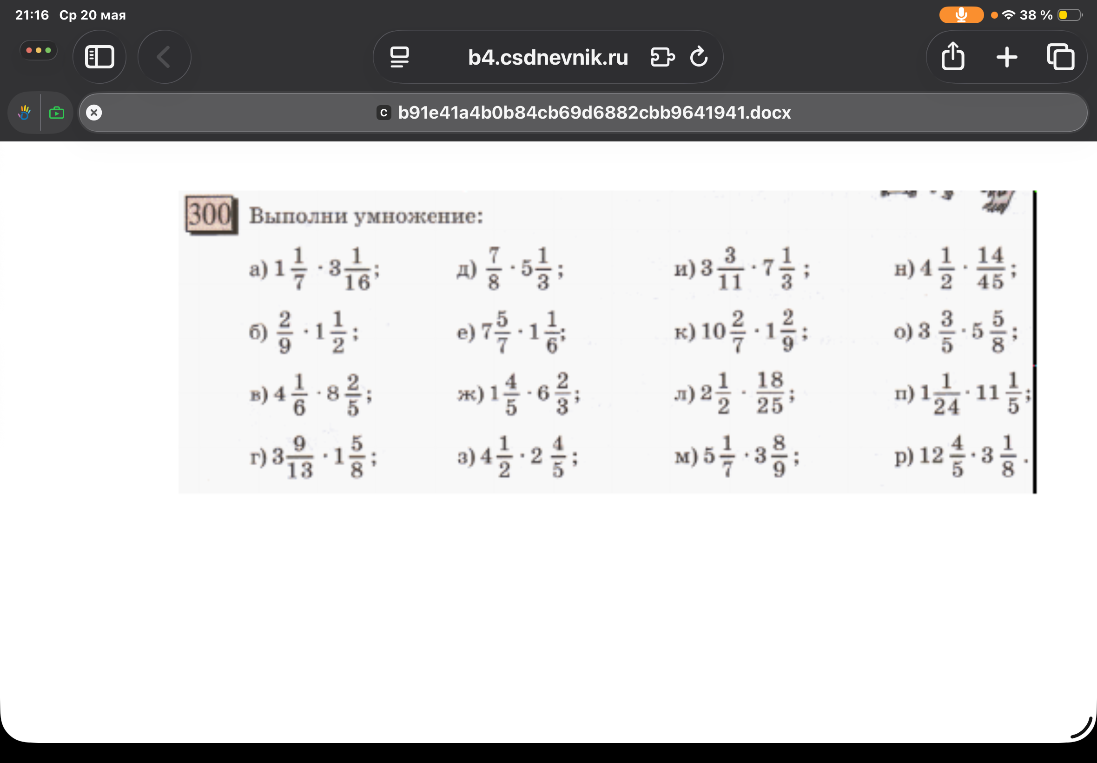 300. Выполни умножение: а) 1 1/7 * 3 1/16; б) 2/9 * 1 1/2; в) 4 1/6 * 8 2/5; г) 3 9/13 * 1 5/8; д) 7/8 * 5 1/3; е) 7 5/7 * 1 1/6; ж) 1 4/5 * 6 2/3; з) 4 1/2 * 2 4/5; и) 3 3/11 * 7 1/3; к) 10 2/7 * 1 2/9; л) 2 1/2 * 18/25; м) 5 1/7 * 3 8/9; н) 4 1/2 * 14/45; о) 3 3/5 * 5 5/8; п) 1 1/24 * 11 1/5; р) 12 4/5 * 3 1/8