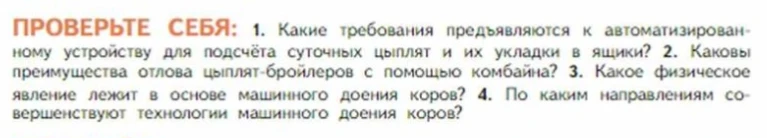 ПРОВЕРЬТЕ СЕБЯ: 1. Какие требования предъявляются к автоматизированному устройству для подсчёта суточных цыплят и их укладки в ящики? 2. Каковы преимущества отлова цыплят-бройлеров с помощью комбайна? 3. Какое физическое явление лежит в основе машинного доения коров? 4. По каким направлениям совершенствуют технологии машинного доения коров?