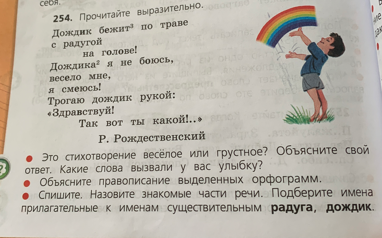254. Прочитайте выразительно. Дождик бежит по траве с радугой на голове! Дождика я не боюсь, весело мне, я смеюсь! Трогаю дождик рукой: «Здравствуй! Так вот ты какой!..»