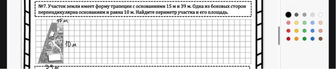 №7. Участок земли имеет форму трапеции с основаниями 15 м и 39 м. Одна из боковых сторон перпендикулярна основаниям и равна 10 м. Найдите периметр участка и его площадь.