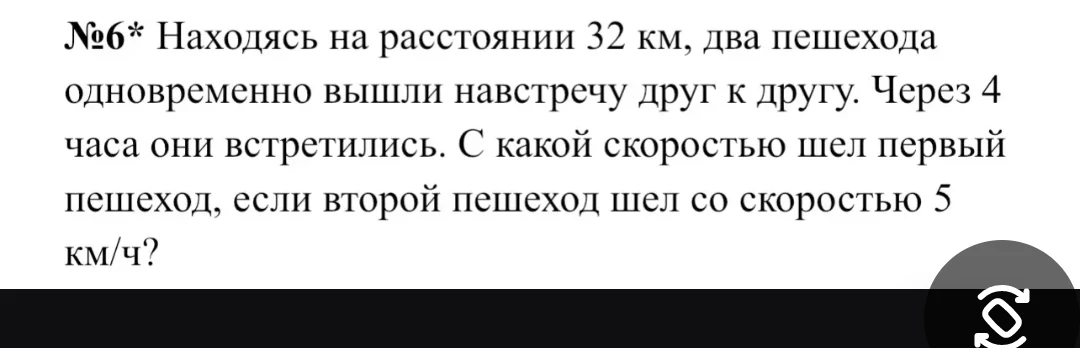 №6* Находясь на расстоянии 32 км, два пешехода одновременно вышли навстречу друг другу. Через 4 часа они встретились. С какой скоростью шел первый пешеход, если второй пешеход шел со скоростью 5 км/ч?