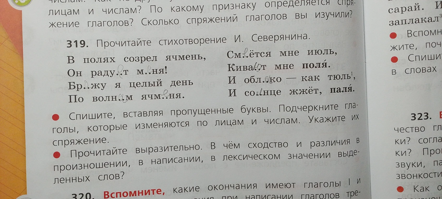 319. Прочитайте стихотворение И. Северянина. В полях созрел ячмень, Он раду..т м..ня! Бр..жу я целый день По волн..м ячм..ня. См..ётся мне июль, Кива..т мне поля. И обл..ко — как тюль, И со..нце жжёт, паля.