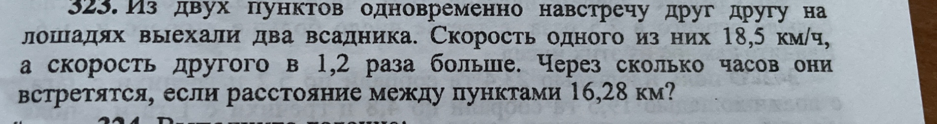 323. Из двух пунктов одновременно навстречу друг другу на лошадях выехали два всадника. Скорость одного из них 18,5 км/ч, а скорость другого в 1,2 раза больше. Через сколько часов они встретятся, если расстояние между пунктами 16,28 км?