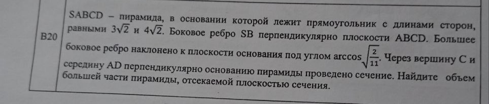 SABCD - пирамида, в основании которой лежит прямоугольник с длинами сторон, равными 3√2 и 4√2. Боковое ребро SB перпендикулярно плоскости ABCD. Большее боковое ребро наклонено к плоскости основания под углом arccos √2/11. Через вершину C и середину AD перпендикулярно основанию пирамиды проведено сечение. Найдите объем большей части пирамиды, отсекаемой плоскостью сечения.