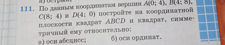 111. По данным координатам вершин A(0; 4), B(4; 8), C(8; 4) и D(4; 0) постройте на координатной плоскости квадрат ABCD и квадрат, симметричный ему относительно: а) оси абсцисс; б) оси ординат.