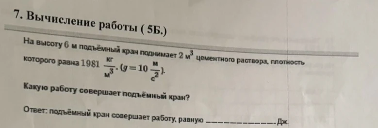 7. Вычисление работы ( 5Б.) На высоту 6 м подъёмный кран поднимает 2 м³ цементного раствора, плотность которого равна 1981 кг/м³. (g = 10 м/с²). Какую работу совершает подъёмный кран?