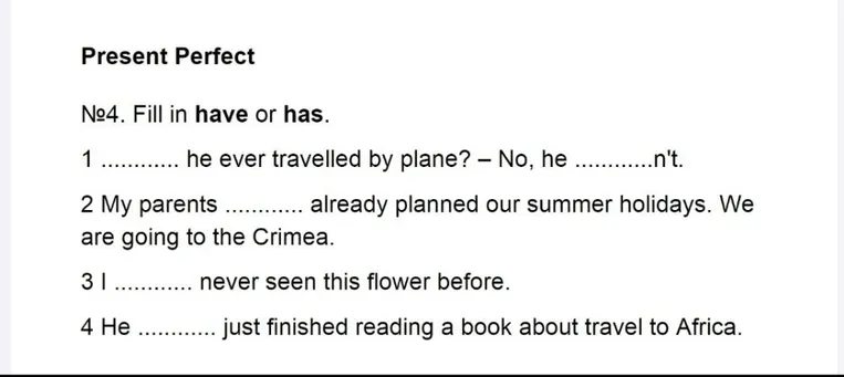 №4. Fill in have or has. 1 ............. he ever travelled by plane? – No, he .............n't.