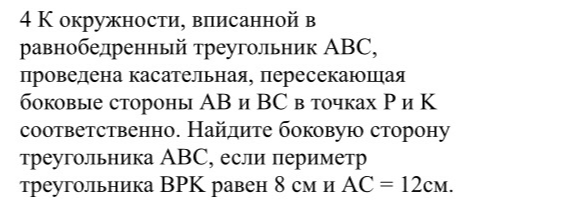 4 К окружности, вписанной в равнобедренный треугольник АВС, проведена касательная, пересекающая боковые стороны АВ и ВС в точках Р и К соответственно. Найдите боковую сторону треугольника АВС, если периметр треугольника ВРК равен 8 см и АС = 12см.