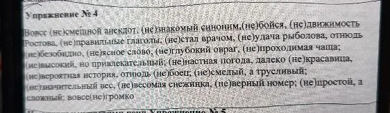 Упражнение № 4: Вовсе (не)смешной анекдот, (не)знакомый синоним, (не)бойся, (не)движимость, Ростова, (не)правильные глаголы, (не)стал врачом, (не)удача рыболова, отнюдь (не)безобидно, (не)ясное слово, (не)глубокий овраг, (не)проходимая чаща; (не)настная погода, далеко (не)красавица, (не)высокий, но привлекательный; (не)вероятная история, отнюдь (не)боец; (не)смелый, а трусливый; (не)значительный вес, (не)весомая снежинка, (не)верный номер; (не)простой, а сложный; вовсе(не)громко
