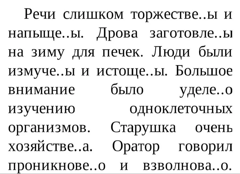 Речи слишком торжестве..ы и напыще..ы. Дрова заготовле..ы на зиму для печек. Люди были измуче..ы и истоще..ы. Большое внимание было уделе..о изучению одноклеточных организмов. Старушка очень хозяйстве..а. Оратор говорил проникнове..о и взволнова..о.