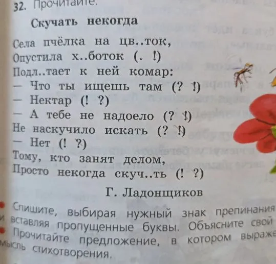 32. Прочитайте. Скучать некогда Села пчёлка на цв..ток, Опустила х..боток (. !) Подл..тает к ней комар: — Что ты ищешь там (? !) — Нектар (! ?) — А тебе не надоело (? !) Не наскучило искать (? !) — Нет (! ?) Тому, кто занят делом, Просто некогда скуч..ть (! ?) Г. Ладонщиков Спишите, выбирая нужный знак препинания и вставляя пропущенные буквы. Объясните свой выбор. Прочитайте предложение, в котором выражена главная мысль стихотворения.