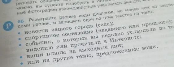 Разыграйте разные виды диалогов, не менее чем из шести-семи реплик, и запишите один из этих текстов на темы: новости вашего города (села); спортивное состязание (недавнего или прошлого); события, о которых вы недавно услышали по телевидению или прочитали в Интернете; ваши планы на выходные дни; или на другие темы, предложенные вами.