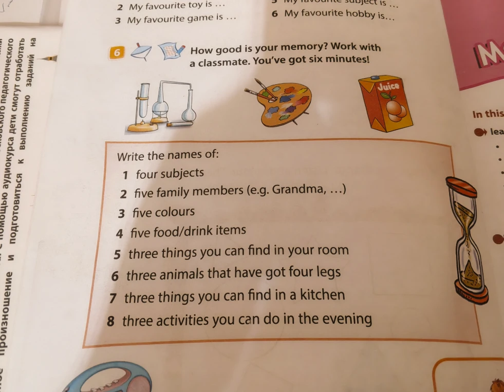 How good is your memory? Work with a classmate. You've got six minutes! Write the names of: 1 four subjects 2 five family members (e.g. Grandma, ...) 3 five colours 4 five food/drink items 5 three things you can find in your room 6 three animals that have got four legs 7 three things you can find in a kitchen 8 three activities you can do in the evening