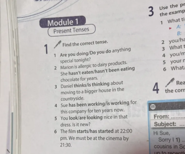1 Find the correct tense. 1 Are you doing/Do you do anything special tonight? 2 Marion is allergic to dairy products. She hasn't eaten/hasn't been eating chocolate for years. 3 Daniel thinks/is thinking about moving to a bigger house in the countryside. 4 Sue has been working/is working for this company for ten years now. 5 You look/are looking nice in that dress. Is it new? 6 The film starts/has started at 22:00 pm. We must be at the cinema by 21:30.