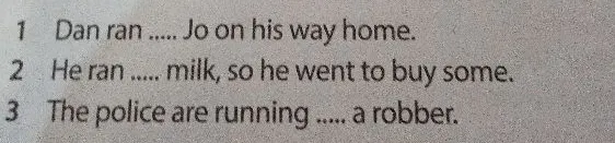1 Dan ran ..... Jo on his way home. 2 He ran ..... milk, so he went to buy some. 3 The police are running ..... a robber.