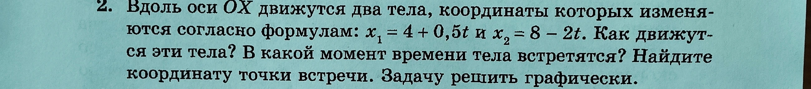 2. Вдоль оси ОХ движутся два тела, координаты которых изменяются согласно формулам: x1 = 4 + 0,5t и x2 = 8 - 2t. Как движутся эти тела? В какой момент времени тела встретятся? Найдите координату точки встречи. Задачу решить графически.