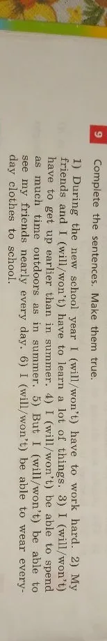 9 Complete the sentences. Make them true. 1) During the new school year I (will/won't) have to work hard. 2) My friends and I (will/won't) have to learn a lot of things. 3) I (will/won't) have to get up earlier than in summer. 4) I (will/won't) be able to spend as much time outdoors as in summer. 5) But I (will/won't) be able to see my friends nearly every day. 6) I (will/won't) be able to wear everyday clothes to school.