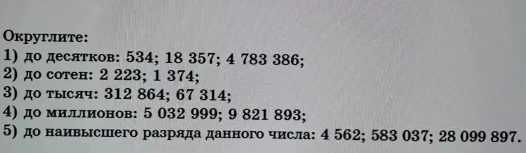 Округлите: 1) до десятков: 534; 18 357; 4 783 386; 2) до сотен: 2 223; 1 374; 3) до тысяч: 312 864; 67 314; 4) до миллионов: 5 032 999; 9 821 893; 5) до наивысшего разряда данного числа: 4 562; 583 037; 28 099 897.