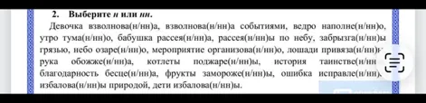 2. Выберите н или нн. Девочка взволнова(н/нн)а, взволнова(н/нн)а событиями, ведро наполне(н/нн)о, утро тума(н/нн)о, бабушка рассея(н/нн)а, рассея(н/нн)ы по небу, забрызга(н/нн)ы грязью, небо озаре(н/нн)о, мероприятие организова(н/нн)о, лошади привяза(н/нн)ы, рука обожже(н/нн)а, котлеты поджаре(н/нн)ы, история таинстве(н/нн)а, благодарность бесце(н/нн)а, фрукты замороже(н/нн)ы, ошибка исправле(н/нн)а, избалова(н/нн)ы природой, дети избалова(н/нн)ы.