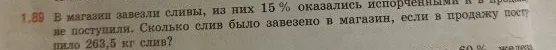1.89 В магазин завезли сливы, из них 15 % оказались испорченными и в продажу не поступили. Сколько слив было завезено в магазин, если в продажу поступило 263,5 кг слив?