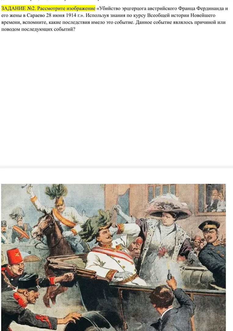 ЗАДАНИЕ №2. Рассмотрите изображение «Убийство эрцгерцога австрийского Франца Фердинанда и его жены в Сараево 28 июня 1914 г.». Используя знания по курсу Всеобщей истории Новейшего времени, вспомните, какие последствия имело это событие. Данное событие являлось причиной или поводом последующих событий?