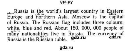 Russia is the world's largest country in Eastern Europe and northern Asia. Moscow is the capital of Russia. The Russian flag includes three colours: white, blue and red. About 150, 000, 000 people of many nationalities live in Russia. The currency of Russia is the Russian ruble.
