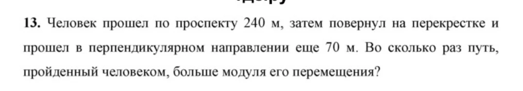 Человек прошел по проспекту 240 м, затем повернул на перекрестке и прошел в перпендикулярном направлении еще 70 м. Во сколько раз путь, пройденный человеком, больше модуля его перемещения?