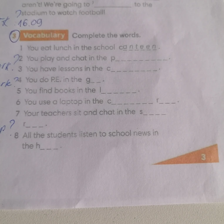 Vocabulary Complete the words. 1 You eat lunch in the school canteen. 2 You play and chat in the p________. 3 You have lessons in the c________. 4 You do P.E. in the g__. 5 You find books in the l_______. 6 You use a laptop in the c________ r____. 7 Your teachers sit and chat in the s_____ 8 All the students listen to school news in the h____.