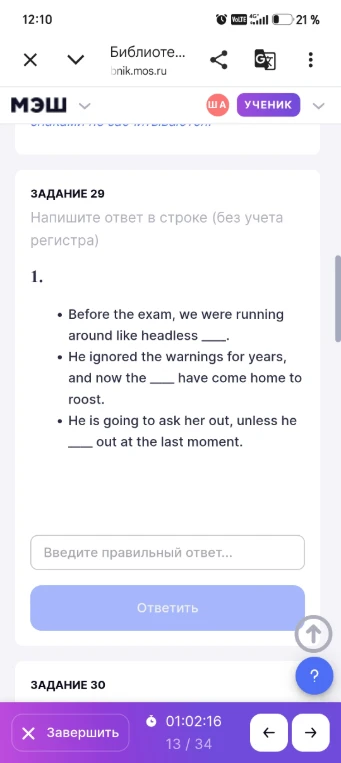 ЗАДАНИЕ 29. Напишите ответ в строке (без учета регистра). Before the exam, we were running around like headless ____. He ignored the warnings for years, and now the ____ have come home to roost. He is going to ask her out, unless he ____ out at the last moment.
