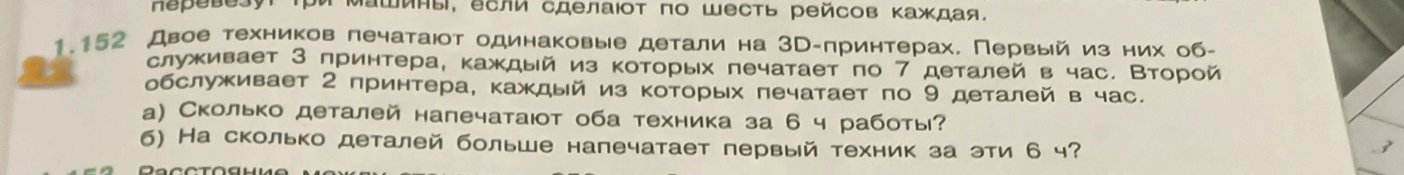 1.152 Двое техников печатают одинаковые детали на 3D-принтерах. Первый из них обслуживает 3 принтера, каждый из которых печатает по 7 деталей в час. Второй обслуживает 2 принтера, каждый из которых печатает по 9 деталей в час. а) Сколько деталей напечатают оба техника за 6 ч работы? б) На сколько деталей больше напечатает первый техник за эти 6 ч?