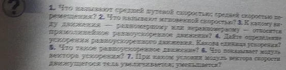 1. Что называют средней путевой скоростью; средней скоростью перемещения? 2. Что называют мгновенной скоростью? 3. К какому виду движения — равномерному или неравномерному — относится прямолинейное равноускоренное движение? 4. Дайте определение ускорения равноускоренного движения. Какова единица ускорения? 5. Что такое равноускоренное движение? 6. Что показывает модуль вектора ускорения? 7. При каком условии модуль вектора скорости движущегося тела увеличивается, уменьшается?