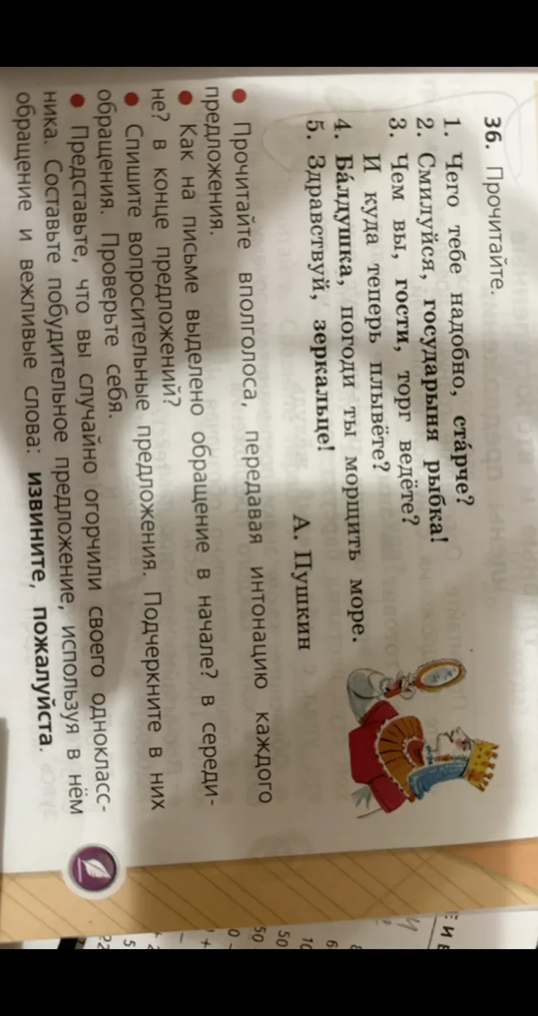 36. Прочитайте. 1. Чего тебе надобно, старче? 2. Смилуйся, государыня рыбка! 3. Чем вы, гости, торг ведёте? И куда теперь плывёте? 4. Батюшка, погоди ты морщить море. 5. Здравствуй, зеркальце!