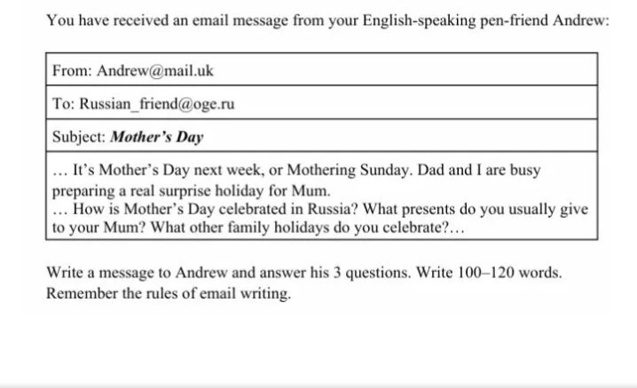You have received an email message from your English-speaking pen-friend Andrew: ... It's Mother's Day next week, or Mothering Sunday. Dad and I are busy preparing a real surprise holiday for Mum. ... How is Mother's Day celebrated in Russia? What presents do you usually give to your Mum? What other family holidays do you celebrate?...