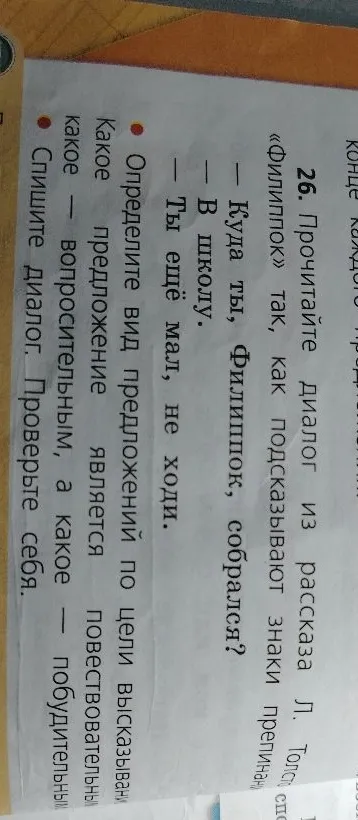 26. Прочитайте диалог из рассказа Л. Толстого «Филиппок» так, как подсказывают знаки препинания: — Куда ты, Филиппок, собрался? — В школу. — Ты ещё мал, не ходи. Определите вид предложений по цели высказывания: какое — повествовательным, какое — вопросительным, а какое — побудительным. Спишите диалог. Проверьте себя.