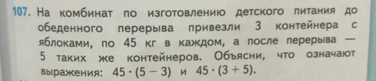107. На комбинат по изготовлению детского питания до обеденного перерыва привезли 3 контейнера с яблоками, по 45 кг в каждом, а после перерыва — 5 таких же контейнеров. Объясни, что означают выражения: 45 · (5 - 3) и 45 · (3 + 5).