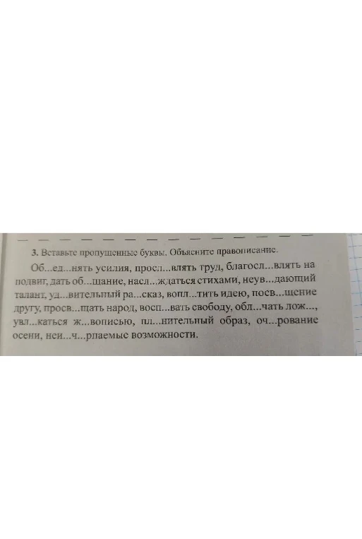 3. Вставьте пропущенные буквы. Объясните правописание. Об...ед...нять усилия, просл...влять труд, благосл...влять на подвит, дать об...щание, насл...ждаться стихами, неув...дающий талант, уд...вительный ра...сказ, вопл...тить идею, посв...щение другу, просв...щать народ, восп...вать свободу, обл...чать лож..., увл...каться ж...вописью, пл...нительный образ, оч...рование осени, неи...ч...рпаемые возможности.