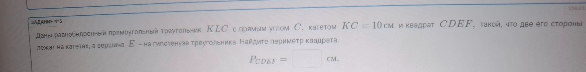 Даны равнобедренный прямоугольный треугольник KLC с прямым углом C, катетом KC = 10 см и квадрат CDEF, такой, что две его стороны лежат на катетах, а вершина E – на гипотенузе треугольника. Найдите периметр квадрата.