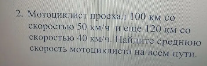 2. Мотоциклист проехал 100 км со скоростью 50 км/ч и еще 120 км со скоростью 40 км/ч. Найдите среднюю скорость мотоциклиста на всем пути.