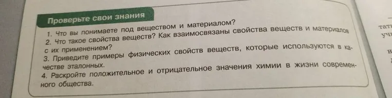 1. Что вы понимаете под веществом и материалом? 2. Что такое свойства веществ? Как взаимосвязаны свойства веществ и материалов с их применением? 3. Приведите примеры физических свойств веществ, которые используются в качестве эталонных. 4. Раскройте положительное и отрицательное значения химии в жизни современного общества.