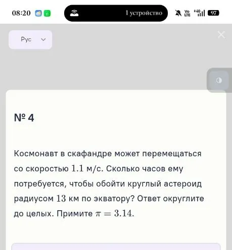 Космонавт в скафандре может перемещаться со скоростью 1.1 м/с. Сколько часов ему потребуется, чтобы обойти круглый астероид радиусом 13 км по экватору? Ответ округлите до целых. Примите π = 3.14.