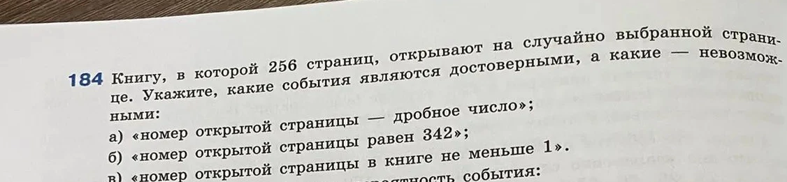 Книгу, в которой 256 страниц, открывают на случайно выбранной странице. Укажите, какие события являются достоверными, а какие — невозможными: а) «номер открытой страницы — дробное число»; б) «номер открытой страницы равен 342»; в) «номер открытой страницы в книге не меньше 1».