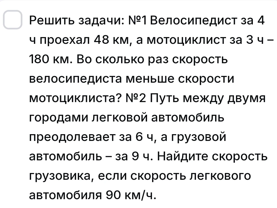 Решить задачи: №1 Велосипедист за 4 ч проехал 48 км, а мотоциклист за 3 ч – 180 км. Во сколько раз скорость велосипедиста меньше скорости мотоциклиста? №2 Путь между двумя городами легковой автомобиль преодолевает за 6 ч, а грузовой автомобиль – за 9 ч. Найдите скорость грузовика, если скорость легкового автомобиля 90 км/ч.