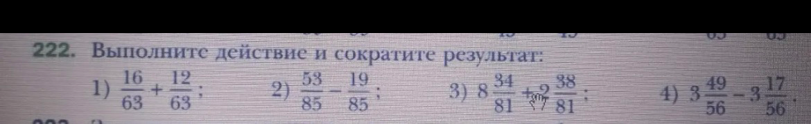 222. Выполните действие и сократите результат: 1) 16/63 + 12/63; 2) 53/85 - 19/85; 3) 8 34/81 + 2 38/81; 4) 3 49/56 - 3 17/56.