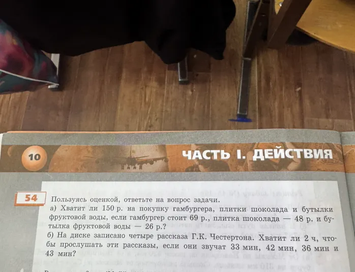 54. Пользуясь оценкой, ответьте на вопрос задачи. а) Хватит ли 150 р. на покупку гамбургера, плитки шоколада и бутылки фруктовой воды, если гамбургер стоит 69 р., плитка шоколада — 48 р. и бутылка фруктовой воды — 26 р.? б) На диске записано четыре рассказа Г.К. Честертона. Хватит ли 2 ч, чтобы прослушать эти рассказы, если они звучат 33 мин, 42 мин, 36 мин и 43 мин?