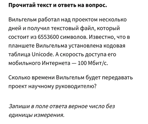 Прочитай текст и ответь на вопрос. Вильгельм работал над проектом несколько дней и получил текстовый файл, который состоит из 6553600 символов. Известно, что в планшете Вильгельма установлена кодовая таблица Unicode. А скорость доступа его мобильного Интернета — 100 Мбит/с.