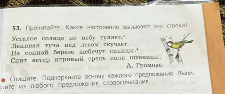 53. Прочитайте. Какое настроение вызывают эти строки? Усталое солнце по небу гуляет. Ленивая туча над лесом скучает. На сонной берёзе щебечут синицы. Спит ветер игривый средь поля пшеницы. А. Громова