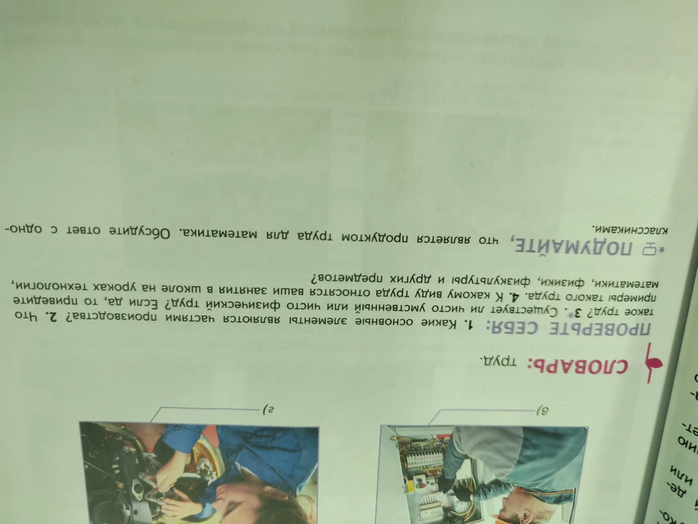 ПРОВЕРЬТЕ СЕБЯ: 1. Какие основные элементы являются частями производства? 2. Что такое труд? 3*. Существует ли чисто умственный или чисто физический труд? Если да, то приведите примеры такого труда. 4. К какому виду труда относятся ваши занятия в школе на уроках технологии, математики, физики, физкультуры и других предметов?